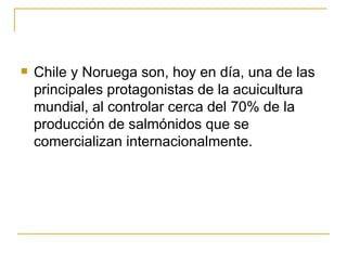    Chile y Noruega son, hoy en día, una de las
    principales protagonistas de la acuicultura
    mundial, al controlar cerca del 70% de la
    producción de salmónidos que se
    comercializan internacionalmente.
 