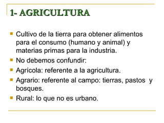 1- AGRICULTURA

   Cultivo de la tierra para obtener alimentos
    para el consumo (humano y animal) y
    materias primas para la industria.
   No debemos confundir:
   Agrícola: referente a la agricultura.
   Agrario: referente al campo: tierras, pastos y
    bosques.
   Rural: lo que no es urbano.
 