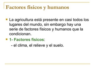 Factores físicos y humanos

   La agricultura está presente en casi todos los
    lugares del mundo, sin embargo hay una
    serie de factores físicos y humanos que la
    condicionan.
   1- Factores físicos:
     - el clima, el relieve y el suelo.
 