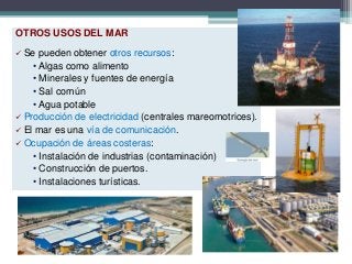 OTROS USOS DEL MAR
 Se pueden obtener otros recursos:
• Algas como alimento
• Minerales y fuentes de energía
• Sal común
• Agua potable
 Producción de electricidad (centrales mareomotrices).
 El mar es una vía de comunicación.
 Ocupación de áreas costeras:
• Instalación de industrias (contaminación)
• Construcción de puertos.
• Instalaciones turísticas.
 