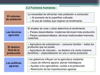 El empleo de unas u otras determina el rendimiento
 Países desarrollados: modernas técnicas=más producción
 Países subdesarrollados: técnicas tradicionales=menores
cosechas
La necesidad de alimentar más población a conducido:
 Al aumento de la superficie cultivada
 Al uso de medios que mejoren el rendimiento
2.2 Factores humanos
 Agricultura de subsistencia – consumo familiar – todos los
productos que se puede.
 Agricultura de mercado – se destina a la venta (máximo
beneficio) – especialización en uno o varios productos
Los gobiernos influyen en la agricultura mediante:
 Leyes de reforma agraria, planes hidrológicos
 Ayudas a los agricultores, cuotas a la producción
 Restricción de las importaciones agrarias
El volumen
de población
Las técnicas
agrícolas
El destino
final de la
producción
Las políticas
agrarias
 