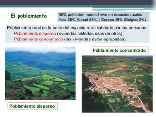 Poblamiento rural es la parte del espacio rural habitado por las personas
 Poblamiento disperso (viviendas aisladas unas de otras)
 Poblamiento concentrado (las viviendas están agrupadas)
El poblamiento
Poblamiento disperso
Poblamiento concentrado
39% población mundial vive en espacios rurales
Asia 65% (Nepal 85%) / Europa 35% (Bélgica 3%)
 