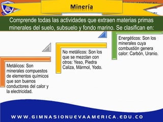 Metálicos: Son
minerales compuestos
de elementos químicos
que son buenos
conductores del calor y
la electricidad.
No metálicos: Son los
que se mezclan con
otros: Yeso, Piedra
Caliza, Mármol, Yodo.
Energéticos: Son los
minerales cuya
combustión genera
calor: Carbón, Uranio.
Comprende todas las actividades que extraen materias primas
minerales del suelo, subsuelo y fondo marino. Se clasifican en:
 