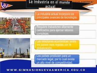 La industria actual incorpora los
principales avances de tecnología.
Requiere trabadores altamente
calificados para ejercer labores
complejas.
Las relaciones económicas entre
los países esta regidas por la
globalización.
Los países producen para un
mercado legal, por lo cual existe
un alto nivel de competitividad.
 
