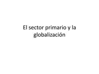 El sector primario y la
globalización
 