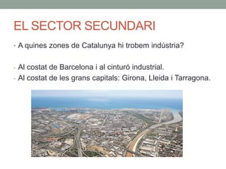 EL SECTOR SECUNDARI
• A quines zones de Catalunya hi trobem indústria?
- Al costat de Barcelona i al cinturó industrial.
- Al costat de les grans capitals: Girona, Lleida i Tarragona.
 