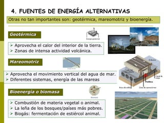 Aprovecha el calor del interior de la tierra.  Zonas de intensa actividad volcánica. 4. FUENTES DE ENERGÍA ALTERNATIVAS Otras no tan importantes son: geotérmica, mareomotriz y bioenergía. Geotérmica Bioenergía o biomasa Mareomotriz Aprovecha el movimiento vertical del agua de mar.  Diferentes sistemas, energía de las mareas Combustión de materia vegetal o animal.  La leña de los bosques/países más pobres. Biogás: fermentación de estiércol animal. 