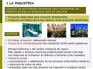 1.LA INDUSTRIA Productos elaborados para consumir directamente. Productos semielaborados para fabricar otros productos industriales Conjunto de actividades necesarias para transformar las materias primas en productos para el consumo. El trabajo artesanal:  elaboración manual. Inicios de la industrialización :Rev.industrial (XVIII-textil-Inglaterra)  Energía hidráulica y del carbón (máquina de vapor). Más rapidez y eficacia=aumento productividad=precio más bajo Las máquinas se instalaron en fábricas o factorías (ríos-ciudades) Industria actual:  automatización y sofisticación de los procesos (informática-robótica) reducción de mano de obra productos cada vez más diversos (se exportan a cualquier parte) HISTORIA 