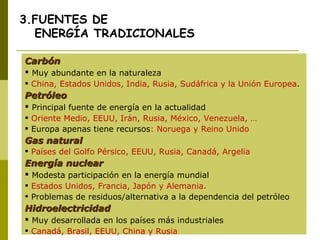 3.FUENTES DE   ENERGÍA TRADICIONALES Carbón Muy abundante en la naturaleza China, Estados Unidos, India, Rusia, Sudáfrica y la Unión Europea . Petróleo Principal fuente de energía en la actualidad Oriente Medio, EEUU, Irán, Rusia, México, Venezuela, … Europa apenas tiene recursos :  Noruega y Reino Unido Gas natural Países del Golfo Pérsico, EEUU, Rusia, Canadá, Argelia Energía nuclear Modesta participación en la energía mundial Estados Unidos, Francia, Japón y Alemania. Problemas de residuos/alternativa a la dependencia del petróleo Hidroelectricidad Muy desarrollada en los países más industriales Canadá, Brasil, EEUU, China y Rusia 