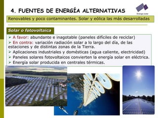 A favor:  abundante e inagotable (paneles difíciles de reciclar) En contra:  variación radiación solar a lo largo del día, de las estaciones y de distintas zonas de la Tierra. Aplicaciones industriales y domésticas (agua caliente, electricidad) Paneles solares fotovoltaicos convierten la energía solar en eléctrica. Energía solar producida en centrales térmicas. 4. FUENTES DE ENERGÍA ALTERNATIVAS Renovables y poco contaminantes. Solar y eólica las más desarrolladas Solar o fotovoltaica 