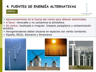 Aprovechamiento de la fuerza del viento para obtener electricidad. A favor:  renovable y no contamina la atmósfera. En contra:  localizada e irregular. Impacto paisajístico y contaminación acústica. Aerogeneradores deben situarse en espacios con viento constante. España, EEUU, Alemania y Dinamarca 4. FUENTES DE ENERGÍA ALTERNATIVAS Eólica 
