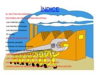 ÍNDICE EL SECTOR SECUNDARIO FACTORES DE PRODUCCIÓN INDUSTRIAL Las materias primas Las fuentes de energía Los recursos humanos El capital TIPOS DE INDUSTRIAS Industrias pesadas Industrias de bienes de equipo Industrias ligeras o de bienes de consumo LOS ESPACIOS INDUSTRIALES LOS CAMBIOS EN LA PRODUCCIÓN INDUSTRIAL LAS GRANDES REGIONES INDUSTRIALES DEL MUNDO CONSECUENCIAS MEDIOAMBIENTALES DE LA INDUSTRIALIZACIÓN 
