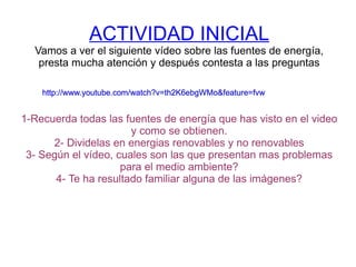 ACTIVIDAD INICIAL Vamos a ver el siguiente vídeo sobre las fuentes de energía, presta mucha atención y después contesta a las preguntas 1-Recuerda todas las fuentes de energía que has visto en el video y como se obtienen. 2- Dividelas en energias renovables y no renovables 3- Según el vídeo, cuales son las que presentan mas problemas para el medio ambiente? 4- Te ha resultado familiar alguna de las imágenes? http://www.youtube.com/watch?v=th2K6ebgWMo&feature=fvw http://www.youtube.com/watch?v=th2K6ebgWMo&feature=fvw http://www.youtube.com/watch?v=th2K6ebgWMo&feature=fvw http://www.youtube.com/watch?v=th2K6ebgWMo&feature=fvw http://www.youtube.com/watch?v=th2K6ebgWMo&feature=fvw http://www.youtube.com/watch?v=th2K6ebgWMo&feature=fvw 