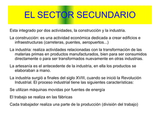 EL SECTOR SECUNDARIO Esta integrado por dos actividades, la construcción y la industria. La construcción: es una actividad económica dedicada a crear edificios e infraestructuras (carreteras, puentes, aeropuertos...) La industria: realiza actividades relacionadas con la transformación de las materias primas en productos manufacturados, bien para ser consumidos directamente o para ser transformados nuevamente en otras industrias. La artesanía es el antecedente de la industria, en ella los productos se elaboraban a mano. La industria surgió a finales del siglo XVIII, cuando se inició la Revolución Industrial. El proceso industrial tiene las siguientes características: Se utilizan máquinas movidas por fuentes de energía El trabajo se realiza en las fábricas Cada trabajador realiza una parte de la producción (división del trabajo) 