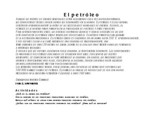 EL SECTOR SECUNDARIO El petróleo Aunque las fuentes de energía renovables están adquiriendo cada vez mayor importancia, los combustibles fósiles siguen siendo los dominantes en el mundo. El petróleo y el gas natural satisfacen aproximadamente la mitad de las necesidades mundiales de energía. Además, el petróleo es la materia prima principal en la producción de plásticos y otros productos. Para obtener productos útiles, las diversas sustancias líquidas y sólidas disueltas de las que está compuesto el petróleo crudo tienen que ser separadas. El método principal para lograrlo es la destilación fraccionada. El petróleo crudo es calentado en un horno hasta 350 °C aproximadamente, y sus vapores pasan a la parte inferior de una columna de fraccionamiento, una torre cilíndrica de unos 50 metros de altura, dentro de la cual hay unas treinta bandejas perforadas a intervalos regulares. A medida que los vapores ascienden por la columna, la temperatura disminuye. Los componentes (o fracciones) del petróleo con grados de ebullición muy altos, por ejemplo los aceites lubricantes, se condensan en la parte inferior de la columna; en cambio, las fracciones que hierven a temperaturas más bajas, por ejemplo la gasolina, siguen subiendo hasta alcanzar un nivel suficientemente frío para poder condensarse. Las refinerías modernas tienen, por lo general, una capacidad de refino muy superior a los 100 000 barriles diarios de petróleo. El barril es la unidad de medida que se usa con mayor frecuencia en la industria petrolífera y equivale a unos 160 litros. Enciclopedia temática Guinness Folio (Adaptación) Actividades ¿Cuál es el origen del petróleo? Cita el nombre de los principales productores mundiales de petróleo. Explica qué método se utiliza para obtener productos derivados del petróleo. ¿Cuáles son los principales productos derivados del petróleo? ¿Para qué se emplean? 