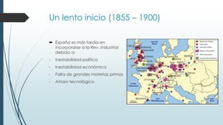 Un lento inicio (1855 – 1900)
 España es más tardía en
incorporarse a la Rev. Industrial
debido a:
- Inestabilidad política
- Inestabilidad económica
- Falta de grandes materias primas
- Atraso tecnológico
 