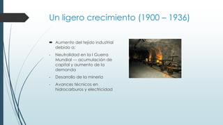 Un ligero crecimiento (1900 – 1936)
 Aumento del tejido industrial
debido a:
- Neutralidad en la I Guerra
Mundial --- acumulación de
capital y aumento de la
demanda
- Desarrollo de la minería
- Avances técnicos en
hidrocarburos y electricidad
 