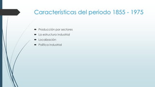 Características del periodo 1855 - 1975
 Producción por sectores
 La estructura industrial
 Localización
 Política industrial
 