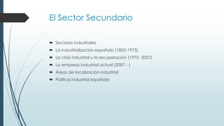 El Sector Secundario
 Sectores industriales
 La industrialización española (1855-1975)
 La crisis industrial y la recuperación (1975- 2007)
 La empresa industrial actual (2007 - )
 Áreas de localización industrial
 Política industrial española
 