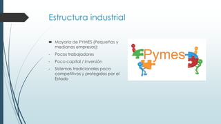 Estructura industrial
 Mayoría de PYMES (Pequeñas y
medianas empresas):
- Pocos trabajadores
- Poco capital / inversión
- Sistemas tradicionales poco
competitivos y protegidos por el
Estado
 