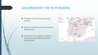 Localización de la industria
 Próxima a las materias primas
(Norte)
 Buenas infraestructuras (Madrid o
Barcelona)
 Existencia de capital y política
industrial favorable (Madrid o
Barcelona)
 