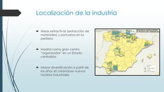 Localización de la industria
 Áreas extractivas (extracción de
materiales) y portuarias en la
periferia
 Madrid como gran centro
“organizador” en un Estado
centralista
 Mayor diversificación a partir de
los años 60 creándose nuevos
núcleos industriales
 