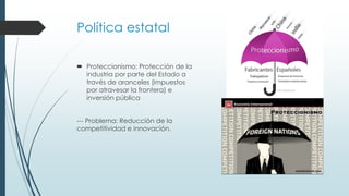 Política estatal
 Proteccionismo: Protección de la
industria por parte del Estado a
través de aranceles (impuestos
por atravesar la frontera) e
inversión pública
--- Problema: Reducción de la
competitividad e innovación.
 