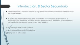 Introducción. El Sector Secundario
 Lee la definición y señala cuáles de las siguientes actividades económicas pertenecen al
sector secundario:
 El sector secundario abarca aquellas actividades económicas que se basan en la
transformación (mediante procesos físicos o químicos) de los elementos que obtenemos
del medio físico en productos de mayor valor añadido.
a) Industria b) Construcción c) Pesca
d) Agricultura e) Comercio f) Marketing
g) Transporte h) Educación
 