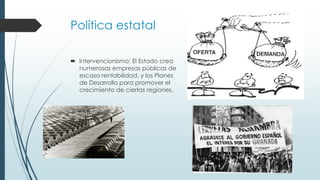 Política estatal
 Intervencionismo: El Estado crea
numerosas empresas públicas de
escasa rentabilidad, y los Planes
de Desarrollo para promover el
crecimiento de ciertas regiones.
 