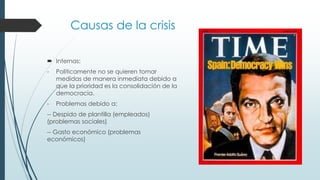 Causas de la crisis
 Internas:
- Politicamente no se quieren tomar
medidas de manera inmediata debido a
que la prioridad es la consolidación de la
democracia.
- Problemas debido a:
-- Despido de plantilla (empleados)
(problemas sociales)
-- Gasto económico (problemas
económicos)
 
