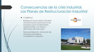 Consecuencias de la crisis industrial.
Los Planes de Restructuración Industrial
 2 objetivos:
- Realizar la reconversión industrial
(transformación profunda en las
empresas para modernizarlas
adaptándolas a la oferta y
demanda del mercado)
- Reindustrialización: Atracción de
empresas extranjeras
competitivas a España
 