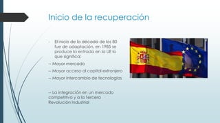 Inicio de la recuperación
- El inicio de la década de los 80
fue de adaptación, en 1985 se
produce la entrada en la UE lo
que significa:
-- Mayor mercado
-- Mayor acceso al capital extranjero
-- Mayor intercambio de tecnologías
-- La integración en un mercado
competitivo y a la Tercera
Revolución Industrial
 