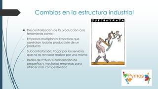 Cambios en la estructura industrial
 Descentralización de la producción con
fenómenos como:
- Empresas multiplanta: Empresas que
controlan toda la producción de un
producto
- Subcontratación: Pagar por los servicios
que no es rentable realizar por uno mismo
- Redes de PYMES: Colaboración de
pequeñas y medianas empresas para
ofrecer más competitividad
 