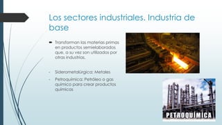 Los sectores industriales. Industria de
base
 Transforman las materias primas
en productos semielaborados
que, a su vez son utilizados por
otras industrias.
- Siderometalúrgica: Metales
- Petroquímica: Petróleo o gas
químico para crear productos
químicas
 