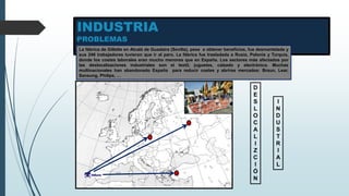 INDUSTRIA
PROBLEMAS
La fábrica de Gillette en Alcalá de Guadaira (Sevilla), pese a obtener beneficios, fue desmantelada y
sus 246 trabajadores tuvieron que ir al paro. La fábrica fue trasladada a Rusia, Polonia y Turquía,
donde los costes laborales eran mucho menores que en España. Los sectores más afectados por
las deslocalizaciones industriales son el textil, juguetes, calzado y electrónica. Muchas
multinacionales han abandonado España para reducir costes y abrirse mercados: Braun, Lear,
Sansung, Philips, …
D
E
S
L
O
C
A
L
I
Z
C
I
Ó
N
I
N
D
U
S
T
R
I
A
L
 