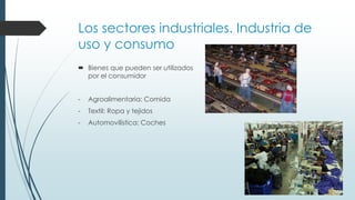 Los sectores industriales. Industria de
uso y consumo
 Bienes que pueden ser utilizados
por el consumidor
- Agroalimentaria: Comida
- Textil: Ropa y tejidos
- Automovilística: Coches
 