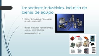 Los sectores industriales. Industria de
bienes de equipo
 Bienes o máquinas necesarias
para la producción
- Utillaje industrial: Herramientas y
objetos para fábricas
- Material eléctrico
 