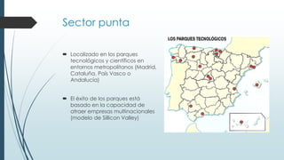Sector punta
 Localizado en los parques
tecnológicos y científicos en
entornos metropolitanos (Madrid,
Cataluña, País Vasco o
Andalucía)
 El éxito de los parques está
basado en la capacidad de
atraer empresas multinacionales
(modelo de Sillicon Valley)
 