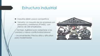 Estructura industrial
 Industria débil y poco competitiva
 Tamaño: La mayoría de las empresas son
pequeñas y medianas (PYMES), con
menos de 250 empleados.
-- Ventaja: Agilidad para adaptarse a los
cambios y menor conflictividad laboral
-- Inconvenientes: Precios altos y dificultad
para modernizarse
 