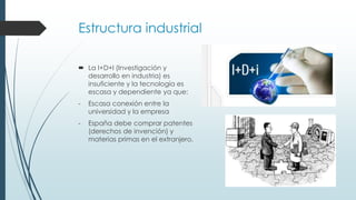 Estructura industrial
 La I+D+I (Investigación y
desarrollo en industria) es
insuficiente y la tecnología es
escasa y dependiente ya que:
- Escasa conexión entre la
universidad y la empresa
- España debe comprar patentes
(derechos de invención) y
materias primas en el extranjero.
 