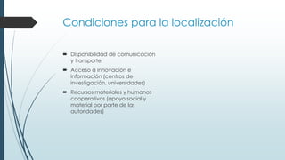 Condiciones para la localización
 Disponibilidad de comunicación
y transporte
 Acceso a innovación e
información (centros de
investigación, universidades)
 Recursos materiales y humanos
cooperativos (apoyo social y
material por parte de las
autoridades)
 