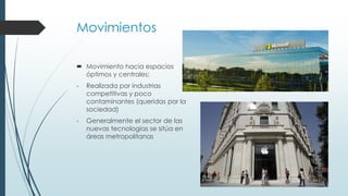 Movimientos
 Movimiento hacia espacios
óptimos y centrales:
- Realizada por industrias
competitivas y poco
contaminantes (queridas por la
sociedad)
- Generalmente el sector de las
nuevas tecnologías se sitúa en
áreas metropolitanas
 