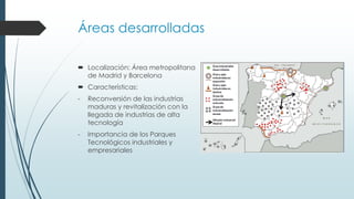 Áreas desarrolladas
 Localización: Área metropolitana
de Madrid y Barcelona
 Características:
- Reconversión de las industrias
maduras y revitalización con la
llegada de industrias de alta
tecnología
- Importancia de los Parques
Tecnológicos industriales y
empresariales
 