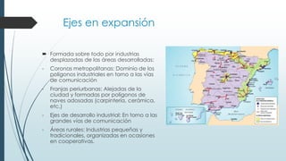 Ejes en expansión
 Formada sobre todo por industrias
desplazadas de las áreas desarrolladas:
- Coronas metropolitanas: Dominio de los
polígonos industriales en torno a las vías
de comunicación
- Franjas periurbanas: Alejadas de la
ciudad y formadas por polígonos de
naves adosadas (carpintería, cerámica,
etc.)
- Ejes de desarrollo industrial: En torno a las
grandes vías de comunicación
- Áreas rurales: Industrias pequeñas y
tradicionales, organizadas en ocasiones
en cooperativas.
 