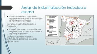 Áreas de industrialización inducida o
escasa
 Inducida: El Estado o gobierno
regional “ha inducido” o incentivado
la industria sin resultados
Ejemplos: Aragón, Castilla León o
Andalucía
 Escasa: Zonas poco competitivas a
nivel industrial, no siendo impulsadas
por ningún gobierno.
Ejemplos: Castilla La Mancha,
Extremadura, Baleares o Canarias
(pensar razón)
 