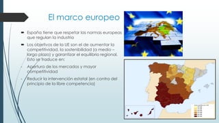 El marco europeo
 España tiene que respetar las normas europeas
que regulan la industria
 Los objetivos de la UE son el de aumentar la
competitividad, la sostenibilidad (a medio –
largo plazo) y garantizar el equilibrio regional.
Esto se traduce en:
- Apertura de los mercados y mayor
competitividad
- Reducir la intervención estatal (en contra del
principio de la libre competencia)
 