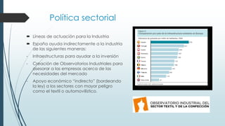 Política sectorial
 Líneas de actuación para la Industria
 España ayuda indirectamente a la industria
de las siguientes maneras:
- Infraestructuras para ayudar a la inversión
- Creación de Observatorios Industriales para
asesorar a las empresas acerca de las
necesidades del mercado
- Apoyo económico “indirecto” (bordeando
la ley) a los sectores con mayor peligro
como el textil o automovilístico.
 