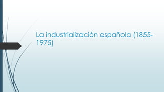 La industrialización española (1855-
1975)
 