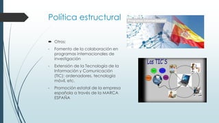 Política estructural
 Otros:
- Fomento de la colaboración en
programas internacionales de
investigación
- Extensión de la Tecnología de la
Información y Comunicación
(TIC): ordenadores, tecnología
móvil, etc.
- Promoción estatal de la empresa
española a través de la MARCA
ESPAÑA
 