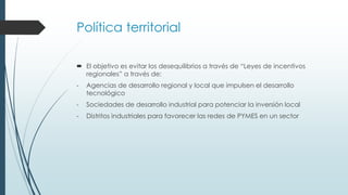 Política territorial
 El objetivo es evitar los desequilibrios a través de “Leyes de incentivos
regionales” a través de:
- Agencias de desarrollo regional y local que impulsen el desarrollo
tecnológico
- Sociedades de desarrollo industrial para potenciar la inversión local
- Distritos industriales para favorecer las redes de PYMES en un sector
 